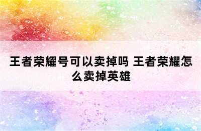 王者荣耀号可以卖掉吗 王者荣耀怎么卖掉英雄